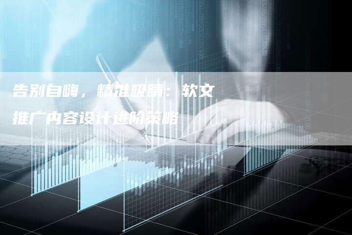 告别自嗨，精准吸睛：软文推广内容设计进阶策略