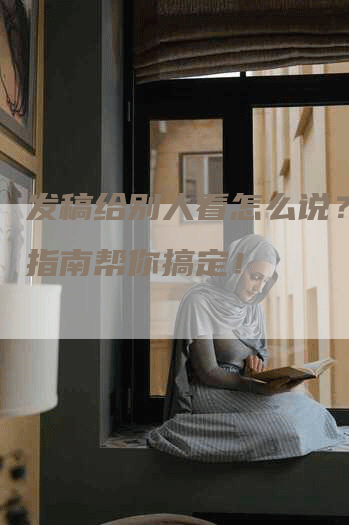 发稿给别人看怎么说？这份指南帮你搞定！