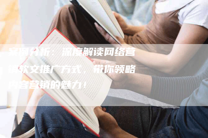 案例分析：深度解读网络营销软文推广方式，带你领略内容营销的魅力！
