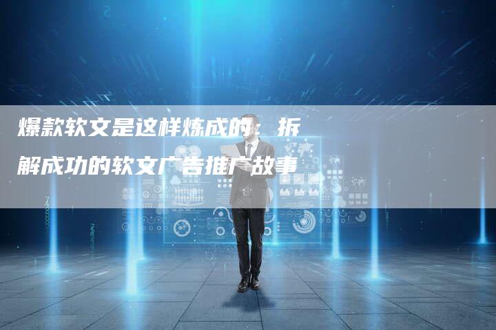 爆款软文是这样炼成的：拆解成功的软文广告推广故事