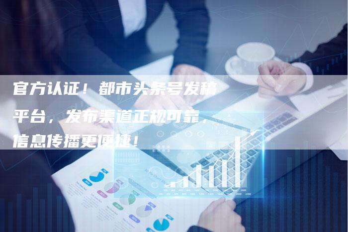 官方认证！都市头条号发稿平台，发布渠道正规可靠，信息传播更便捷！