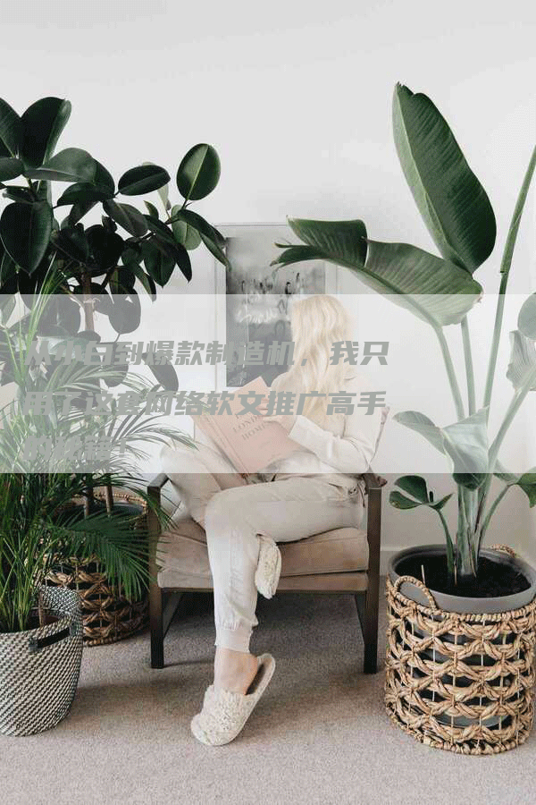 从小白到爆款制造机，我只用了这套网络软文推广高手的秘籍！
