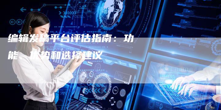 编辑发稿平台评估指南：功能、优势和选择建议