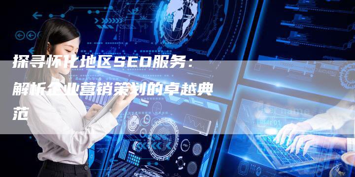 探寻怀化地区SEO服务：解析企业营销策划的卓越典范