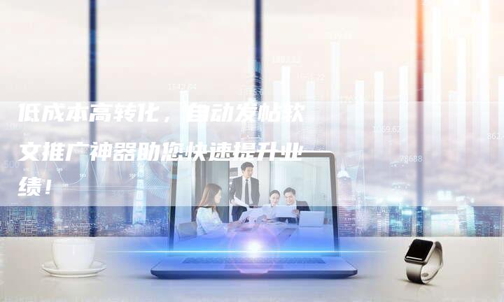 低成本高转化，自动发帖软文推广神器助您快速提升业绩！
