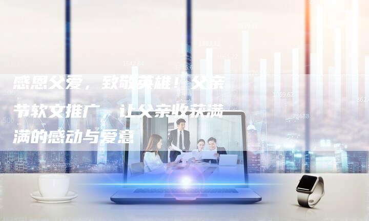 感恩父爱，致敬英雄！父亲节软文推广，让父亲收获满满的感动与爱意