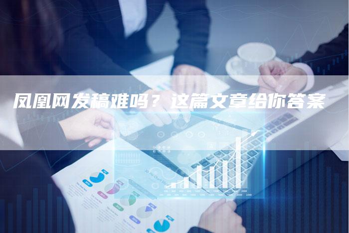 凤凰网发稿难吗？这篇文章给你答案