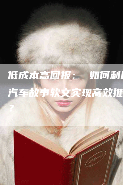 低成本高回报： 如何利用汽车故事软文实现高效推广？