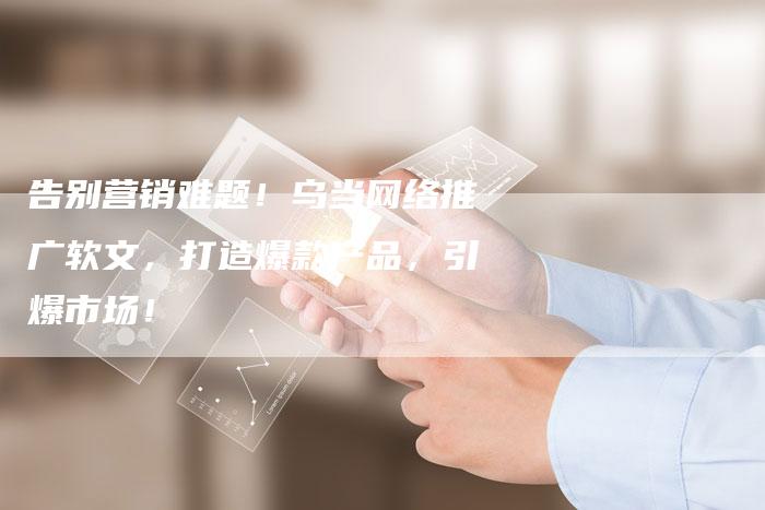 告别营销难题！乌当网络推广软文，打造爆款产品，引爆市场！