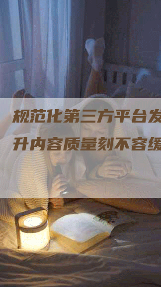 规范化第三方平台发稿，提升内容质量刻不容缓