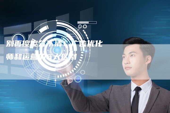 别再傻傻分不清！广告优化师和运营的5大区别