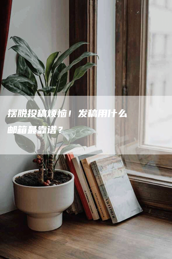 摆脱投稿烦恼！发稿用什么邮箱最靠谱？