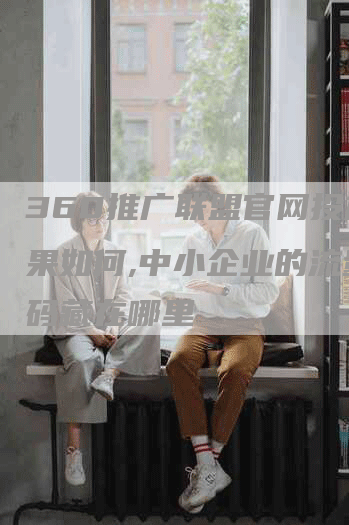 360推广联盟官网投放效果如何,中小企业的流量密码藏在哪里