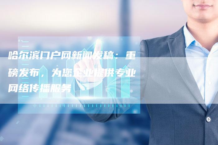 哈尔滨门户网新闻发稿：重磅发布，为您企业提供专业网络传播服务