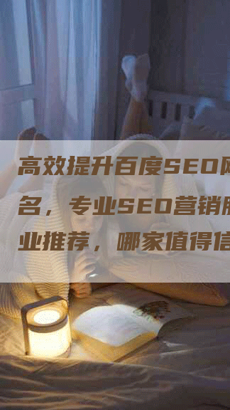 高效提升百度SEO网站排名，专业SEO营销服务企业推荐，哪家值得信赖？