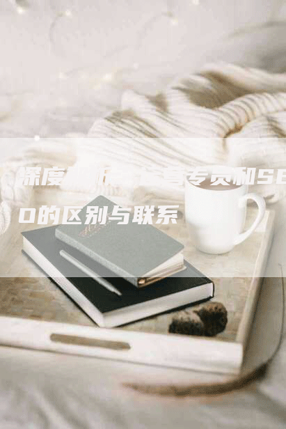 深度解析:运营专员和SEO的区别与联系-九九文章网
