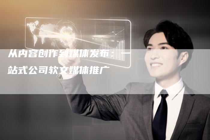 从内容创作到媒体发布：一站式公司软文媒体推广