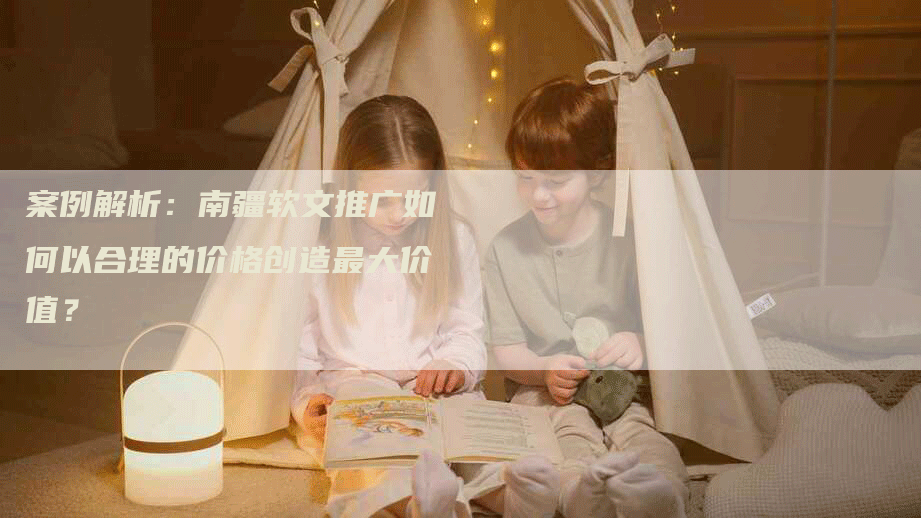 案例解析：南疆软文推广如何以合理的价格创造最大价值？