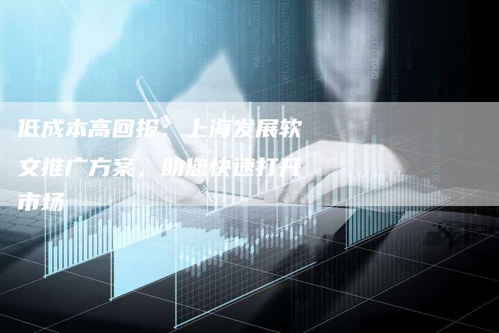 低成本高回报：上海发展软文推广方案，助您快速打开市场