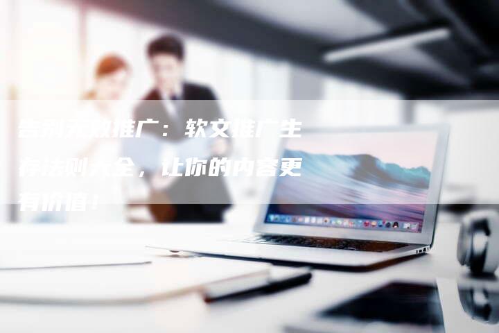 告别无效推广：软文推广生存法则大全，让你的内容更有价值！