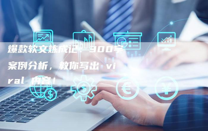 爆款软文炼成记：300字案例分析，教你写出 viral 内容！