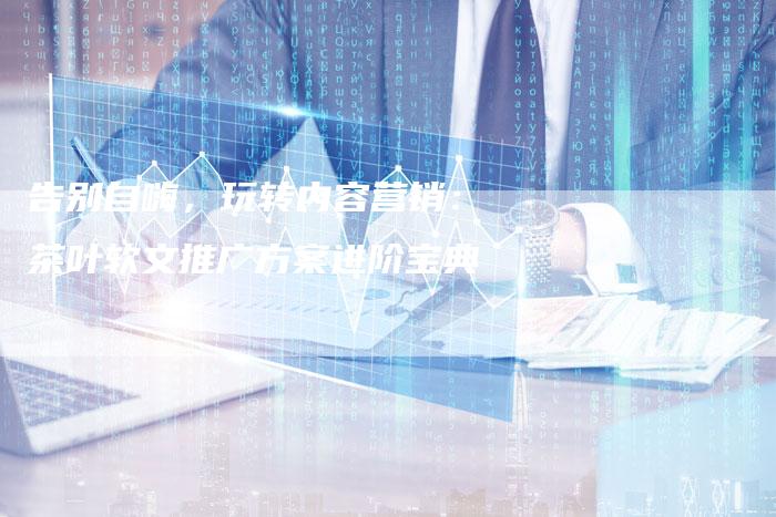 告别自嗨，玩转内容营销：茶叶软文推广方案进阶宝典