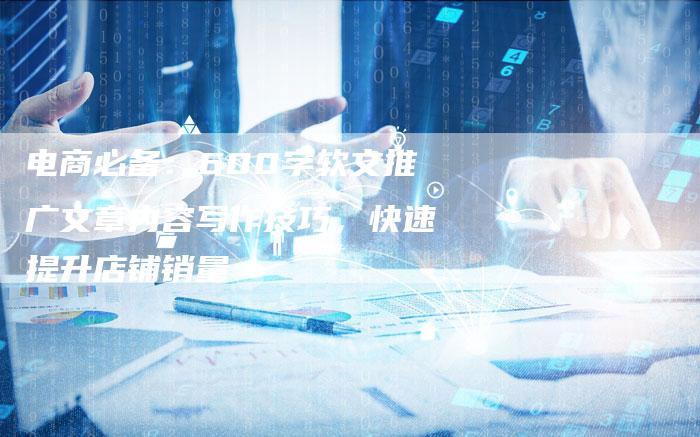 电商必备：600字软文推广文章内容写作技巧，快速提升店铺销量