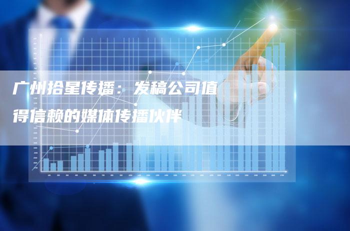 广州拾星传播：发稿公司值得信赖的媒体传播伙伴