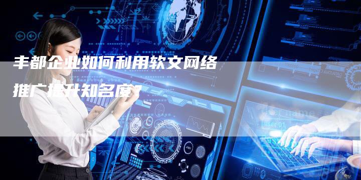 丰都企业如何利用软文网络推广提升知名度？