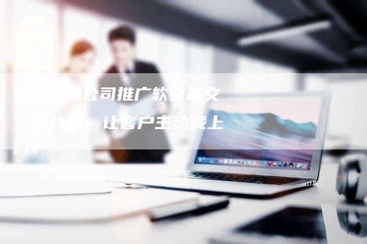 代理记账公司推广软文范文：这样做，让客户主动找上门！