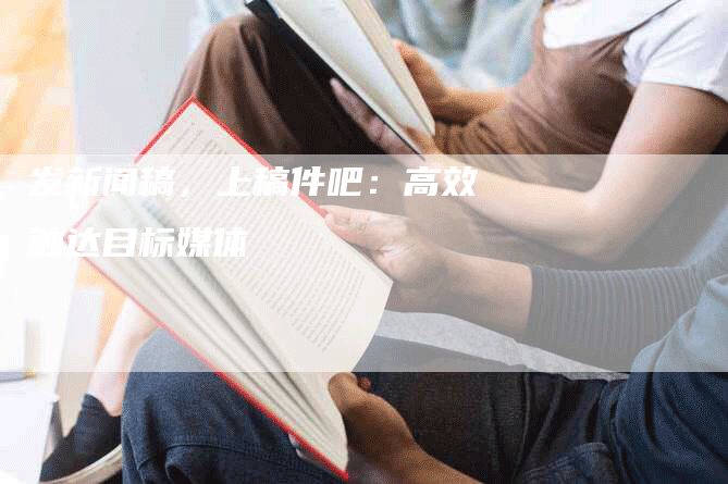 发新闻稿，上稿件吧：高效触达目标媒体