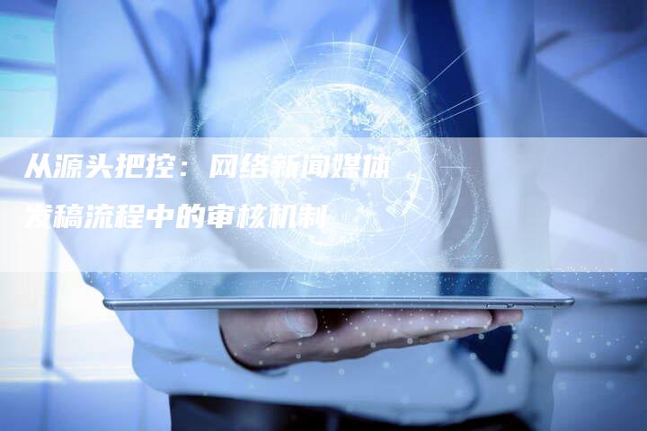 从源头把控：网络新闻媒体发稿流程中的审核机制