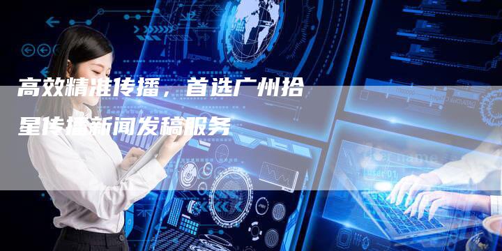 高效精准传播，首选广州拾星传播新闻发稿服务
