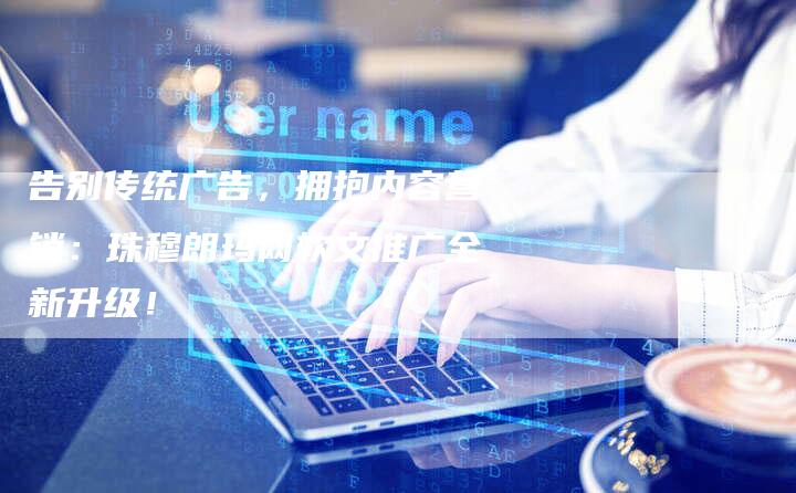 告别传统广告，拥抱内容营销：珠穆朗玛网软文推广全新升级！