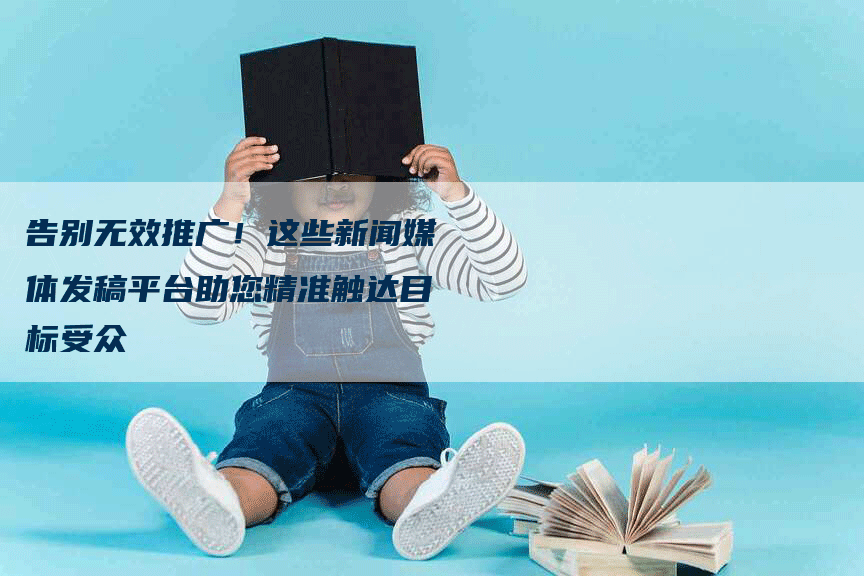 告别无效推广！这些新闻媒体发稿平台助您精准触达目标受众