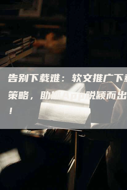告别下载难：软文推广下载策略，助您App脱颖而出！
