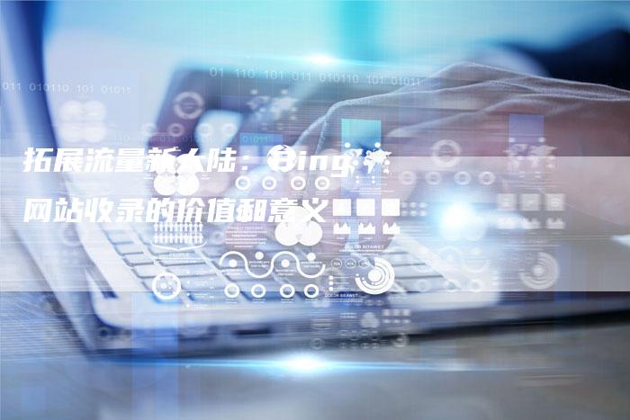 拓展流量新大陆：Bing网站收录的价值和意义