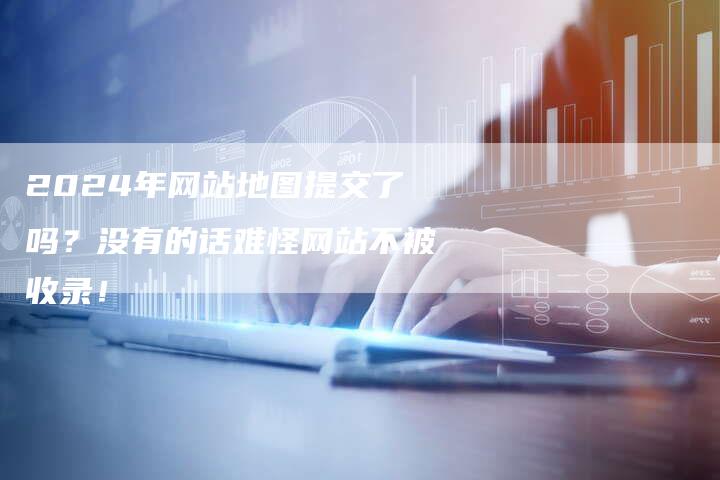2024年网站地图提交了吗？没有的话难怪网站不被收录！