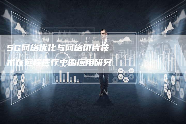 5G网络优化与网络切片技术在远程医疗中的应用研究