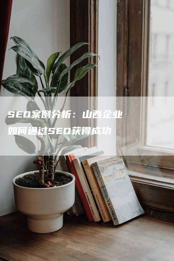 SEO案例分析:山西企业如何通过SEO获得成功-九九文章网