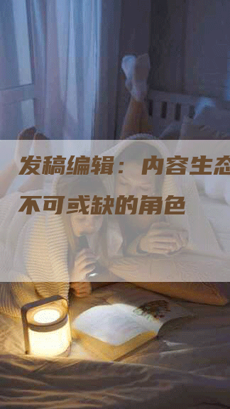 发稿编辑：内容生态系统中不可或缺的角色