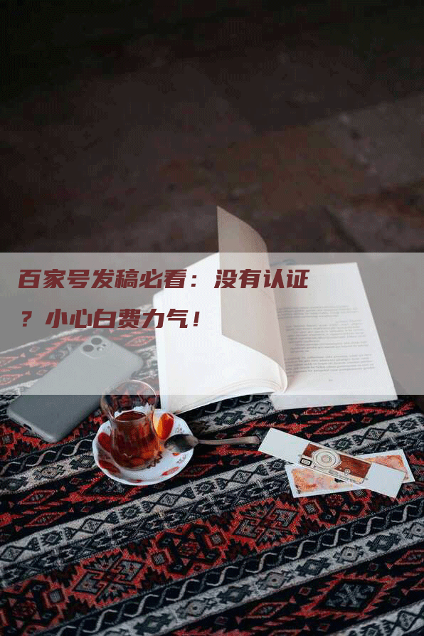 百家号发稿必看:没有认证?小心白费力气!-九九文章网