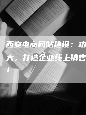 西安电商网站建设：功能强大，打造企业线上销售利器！