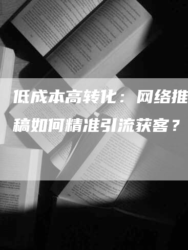 低成本高转化:网络推广发稿如何精准引流获客?-九九文章网