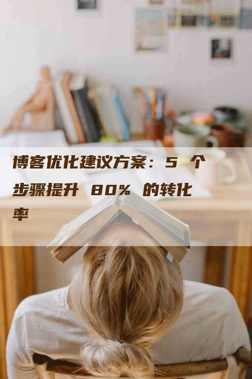 博客优化建议方案：5 个步骤提升 80% 的转化率