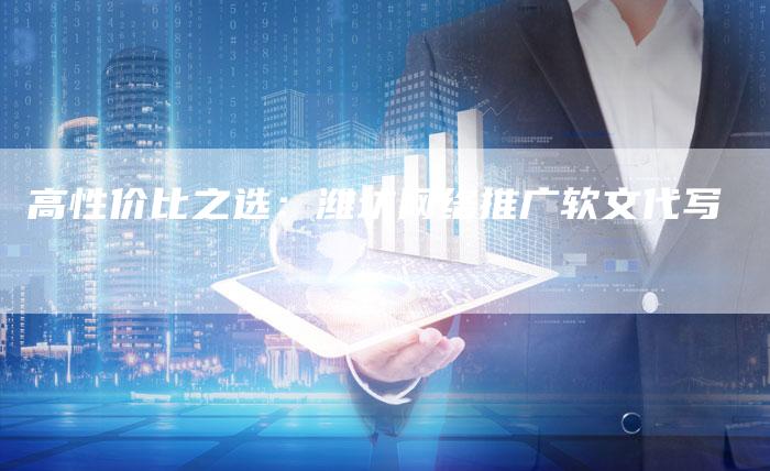 高性价比之选：潍坊网络推广软文代写