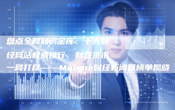 盘点全网知识宝库：十大财经网站权威排行，财经资讯一网打尽——Maigoo财经新闻网榜单揭晓