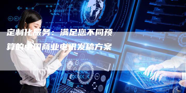 定制化服务：满足您不同预算的中国商业电讯发稿方案