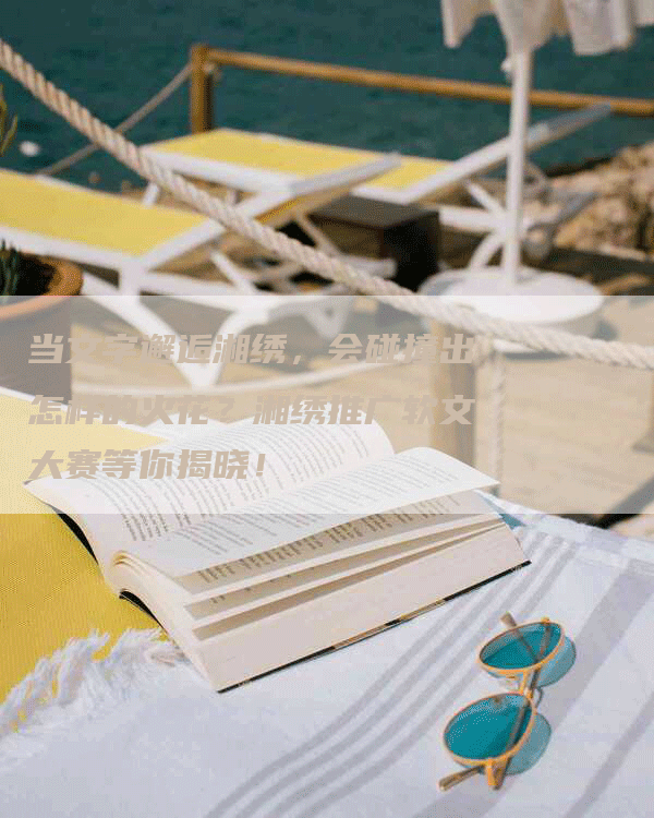 当文字邂逅湘绣，会碰撞出怎样的火花？湘绣推广软文大赛等你揭晓！