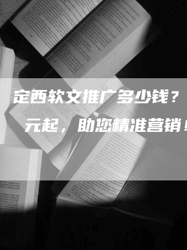 定西软文推广多少钱？xx 元起，助您精准营销！